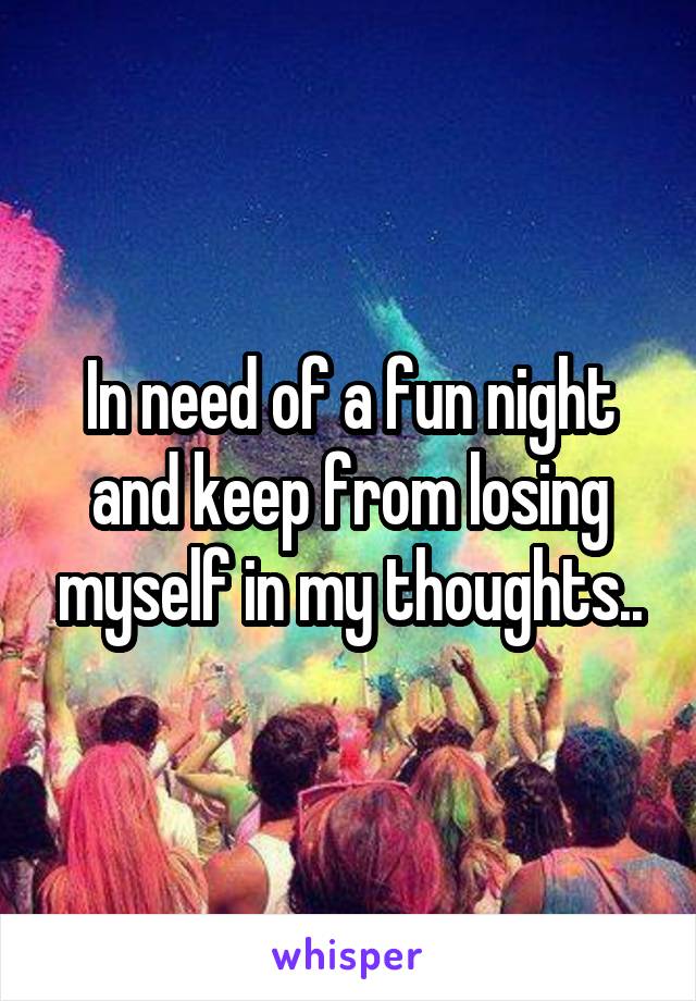 In need of a fun night and keep from losing myself in my thoughts..