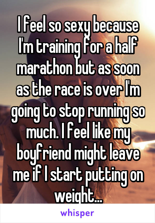 I feel so sexy because I'm training for a half marathon but as soon as the race is over I'm going to stop running so much. I feel like my boyfriend might leave me if I start putting on weight...