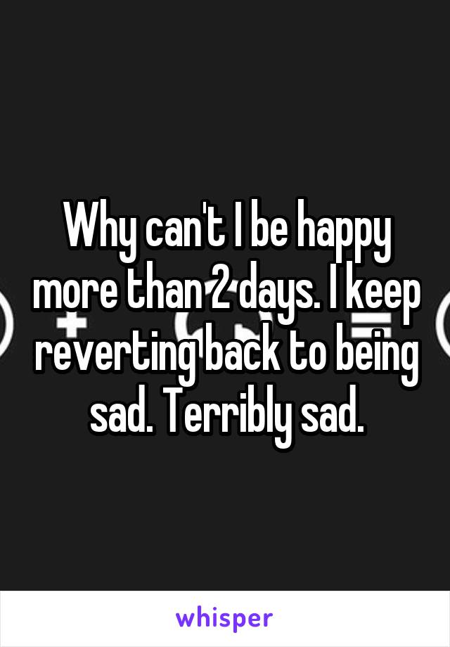 Why can't I be happy more than 2 days. I keep reverting back to being sad. Terribly sad.