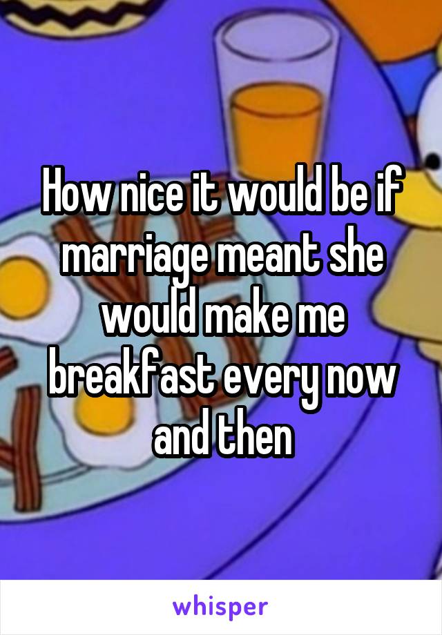 How nice it would be if marriage meant she would make me breakfast every now and then
