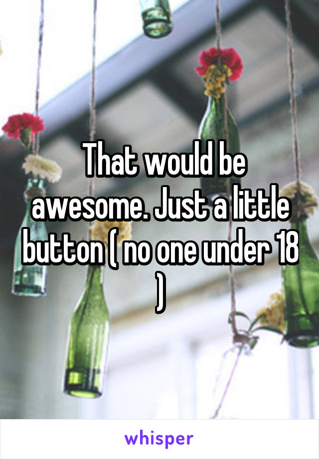  That would be awesome. Just a little button ( no one under 18 )