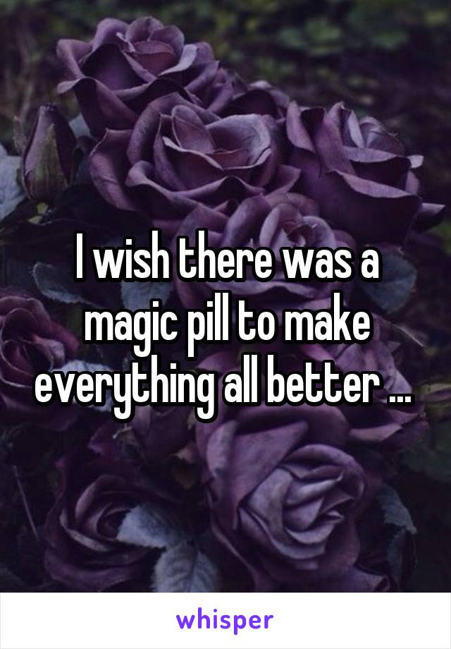 I wish there was a magic pill to make everything all better ... 