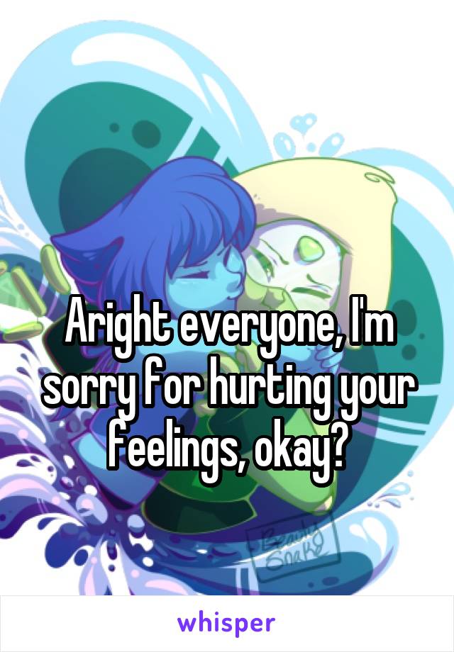 

Aright everyone, I'm sorry for hurting your feelings, okay?