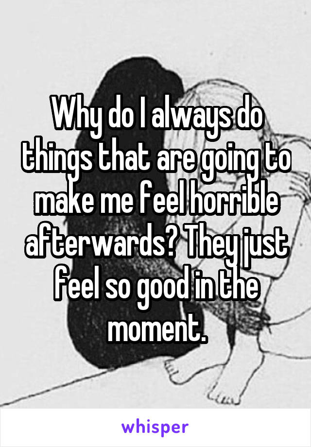 Why do I always do things that are going to make me feel horrible afterwards? They just feel so good in the moment.