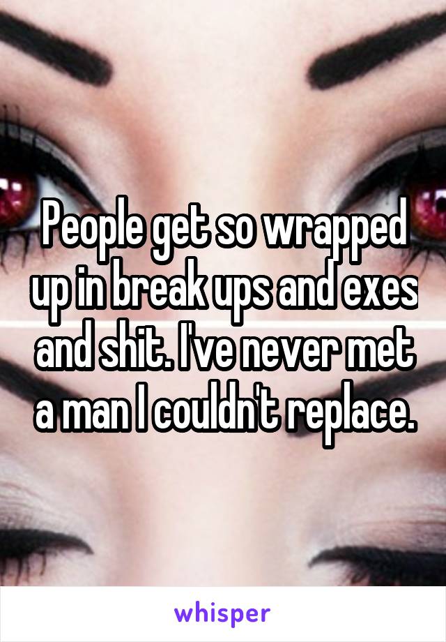 People get so wrapped up in break ups and exes and shit. I've never met a man I couldn't replace.