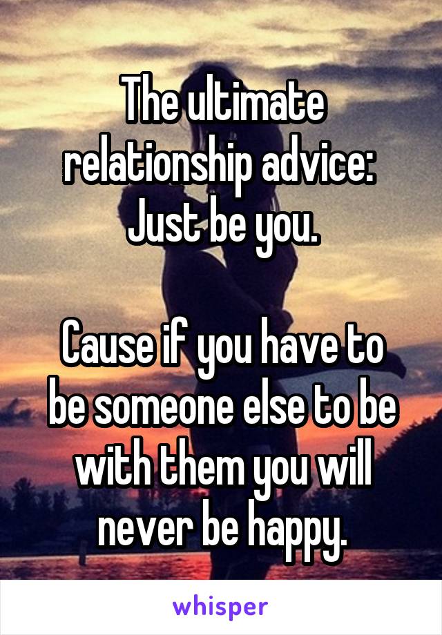 The ultimate relationship advice: 
Just be you.

Cause if you have to be someone else to be with them you will never be happy.