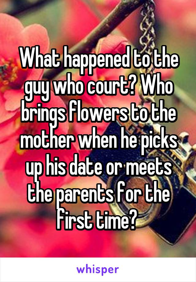 What happened to the guy who court? Who brings flowers to the mother when he picks up his date or meets the parents for the first time? 