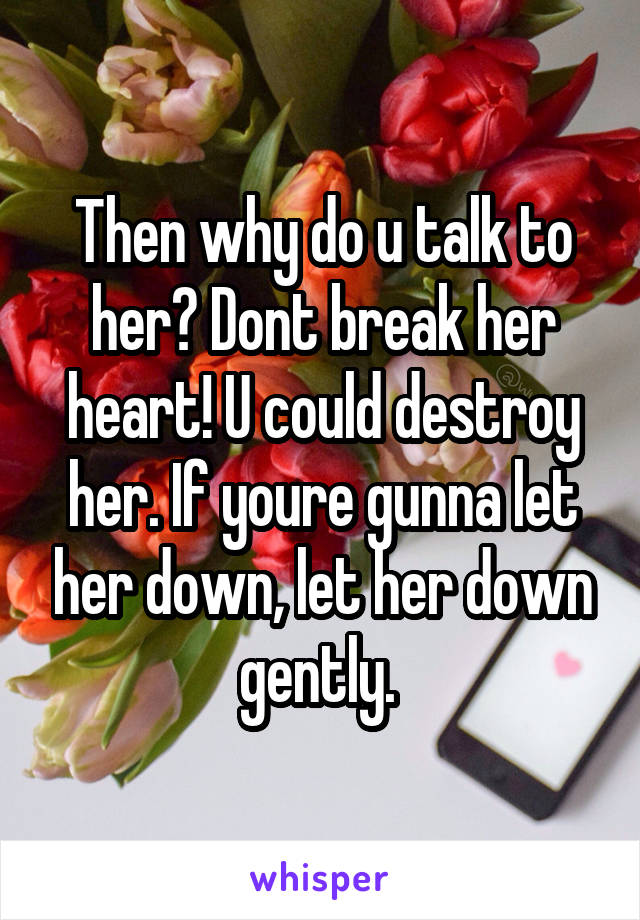 Then why do u talk to her? Dont break her heart! U could destroy her. If youre gunna let her down, let her down gently. 