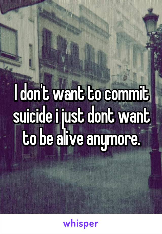 I don't want to commit suicide i just dont want to be alive anymore.