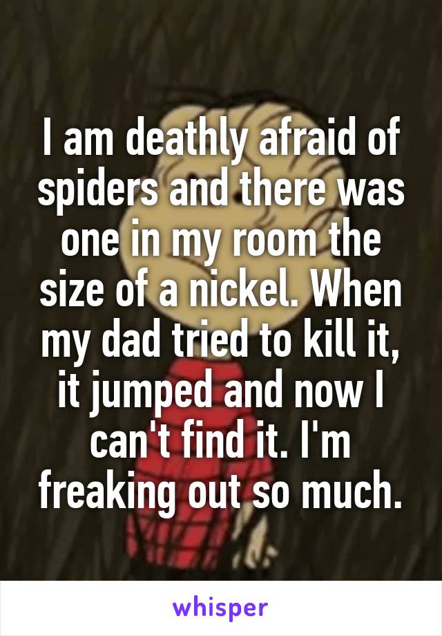 I am deathly afraid of spiders and there was one in my room the size of a nickel. When my dad tried to kill it, it jumped and now I can't find it. I'm freaking out so much.