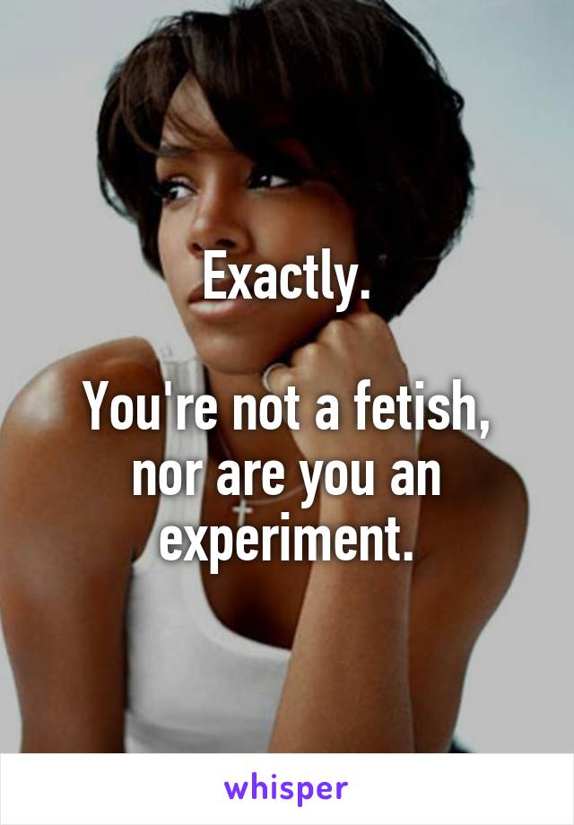 Exactly.

You're not a fetish, nor are you an experiment.