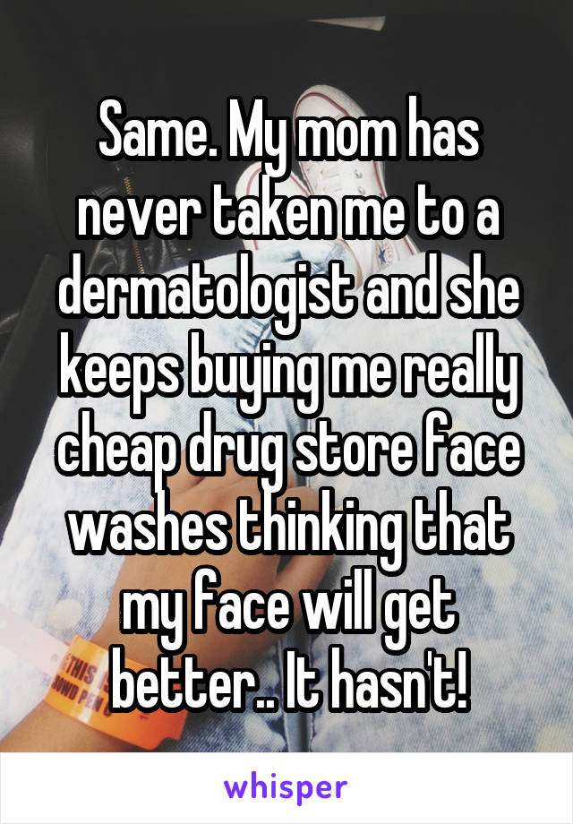 Same. My mom has never taken me to a dermatologist and she keeps buying me really cheap drug store face washes thinking that my face will get better.. It hasn't!