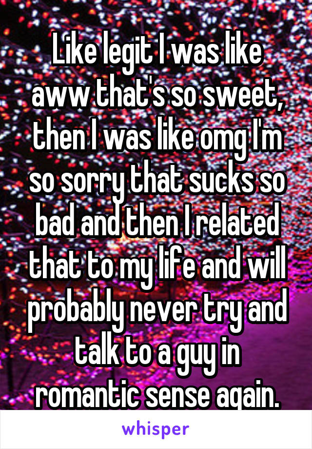 Like legit I was like aww that's so sweet, then I was like omg I'm so sorry that sucks so bad and then I related that to my life and will probably never try and talk to a guy in romantic sense again.