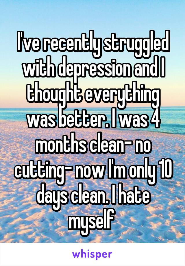 I've recently struggled with depression and I thought everything was better. I was 4 months clean- no cutting- now I'm only 10 days clean. I hate myself 