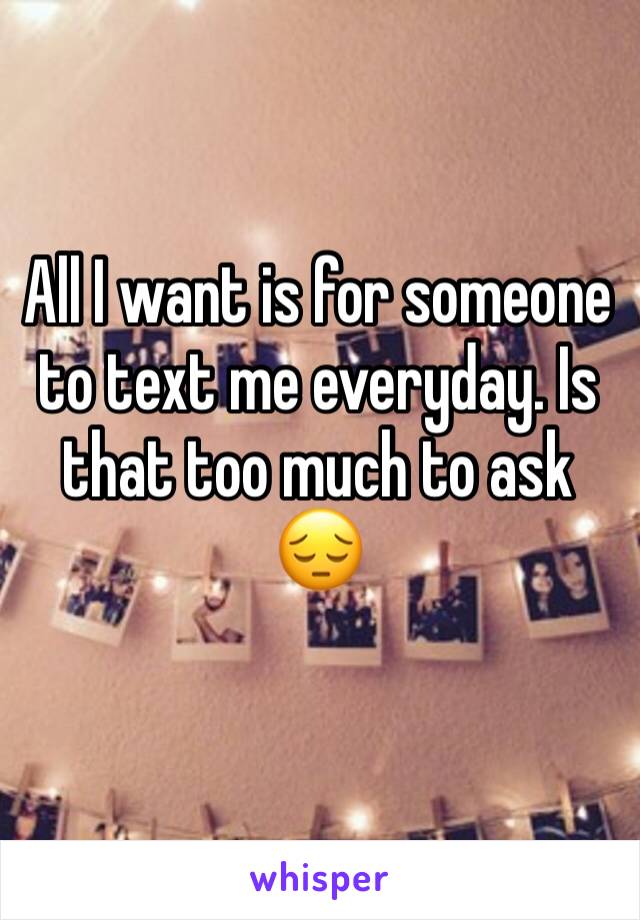 All I want is for someone to text me everyday. Is that too much to ask 😔