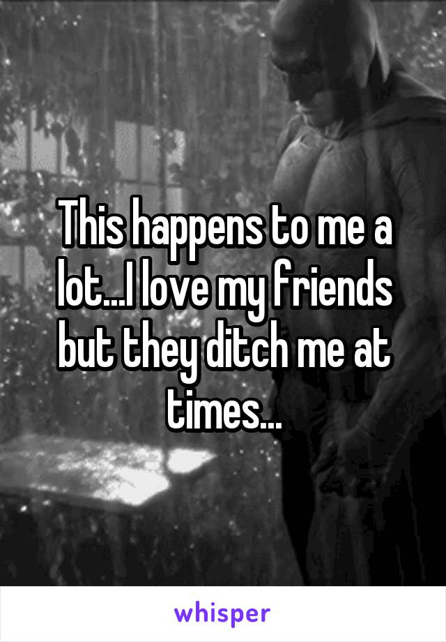 This happens to me a lot...I love my friends but they ditch me at times...