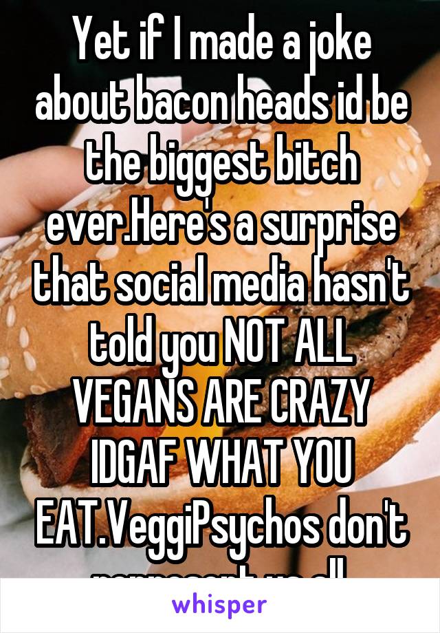 Yet if I made a joke about bacon heads id be the biggest bitch ever.Here's a surprise that social media hasn't told you NOT ALL VEGANS ARE CRAZY IDGAF WHAT YOU EAT.VeggiPsychos don't represent us all.