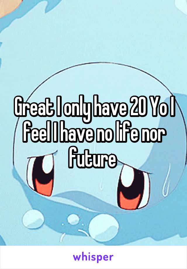 Great I only have 20 Yo I feel I have no life nor future 