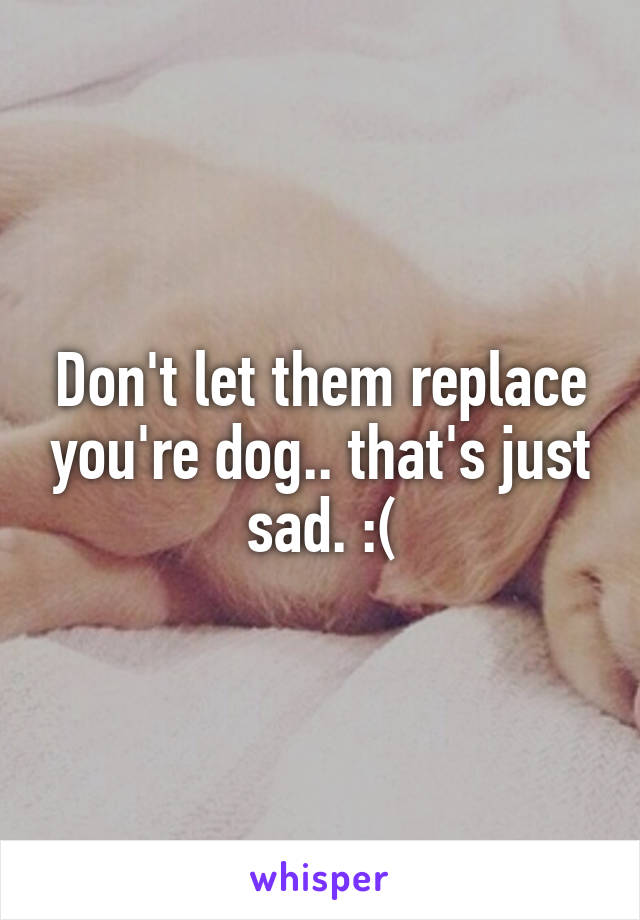 Don't let them replace you're dog.. that's just sad. :(
