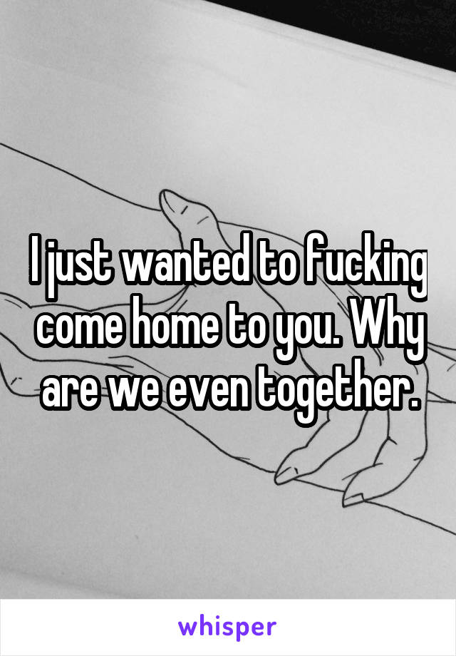 I just wanted to fucking come home to you. Why are we even together.