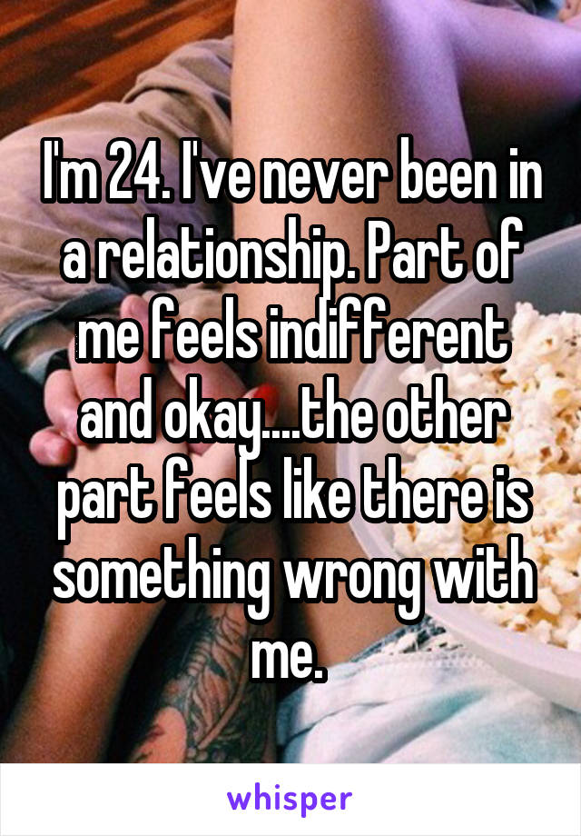 I'm 24. I've never been in a relationship. Part of me feels indifferent and okay....the other part feels like there is something wrong with me. 