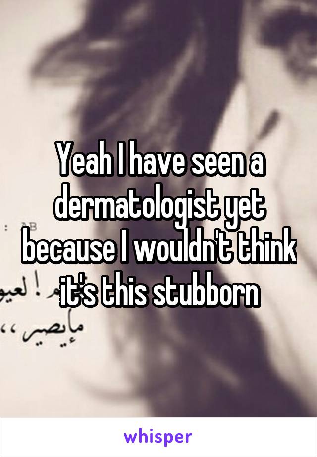 Yeah I have seen a dermatologist yet because I wouldn't think it's this stubborn