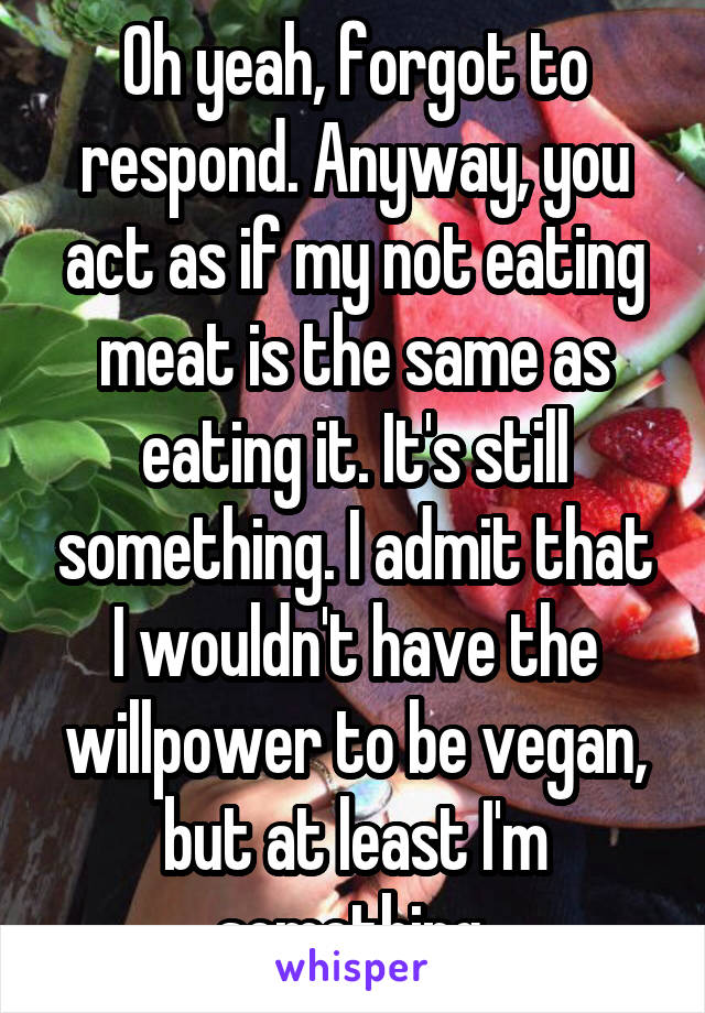 Oh yeah, forgot to respond. Anyway, you act as if my not eating meat is the same as eating it. It's still something. I admit that I wouldn't have the willpower to be vegan, but at least I'm something.