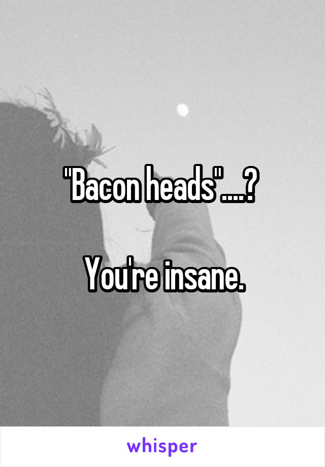 "Bacon heads"....? 

You're insane.