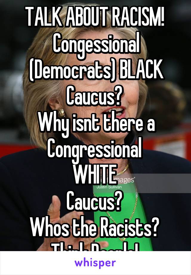 TALK ABOUT RACISM! 
Congessional (Democrats) BLACK Caucus? 
Why isnt there a Congressional 
WHITE 
Caucus? 
Whos the Racists? 
Think People! 