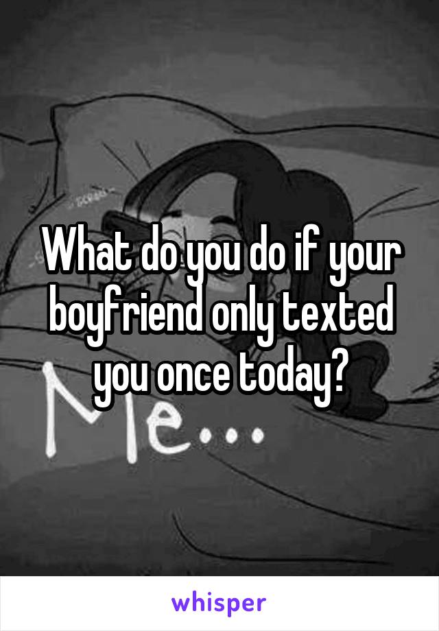 What do you do if your boyfriend only texted you once today?
