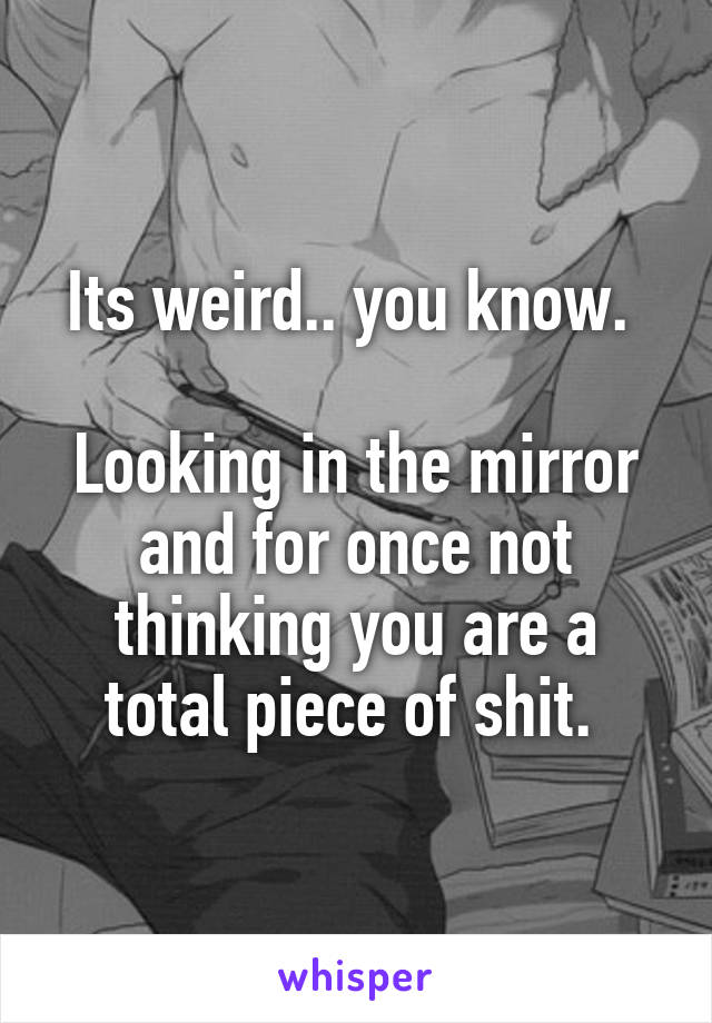 Its weird.. you know. 

Looking in the mirror and for once not thinking you are a total piece of shit. 