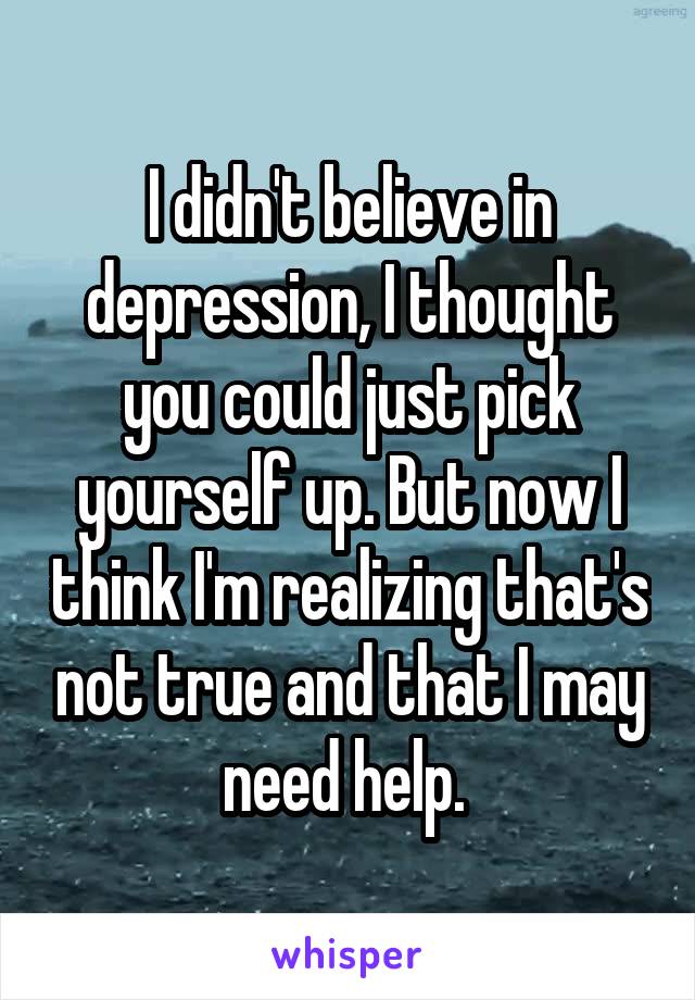 I didn't believe in depression, I thought you could just pick yourself up. But now I think I'm realizing that's not true and that I may need help. 