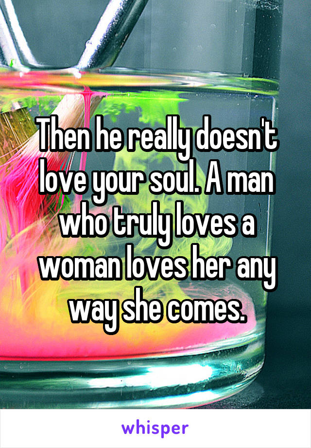 Then he really doesn't love your soul. A man who truly loves a woman loves her any way she comes.