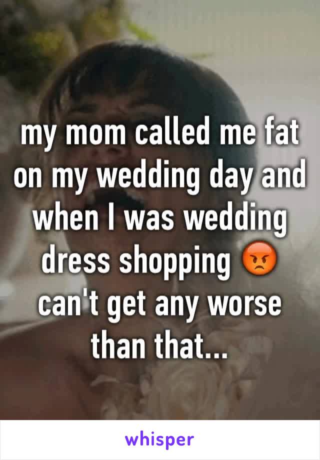 my mom called me fat on my wedding day and  when I was wedding dress shopping 😡 can't get any worse than that...