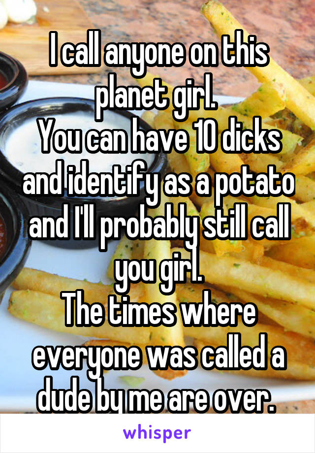 I call anyone on this planet girl. 
You can have 10 dicks and identify as a potato and I'll probably still call you girl.
The times where everyone was called a dude by me are over. 