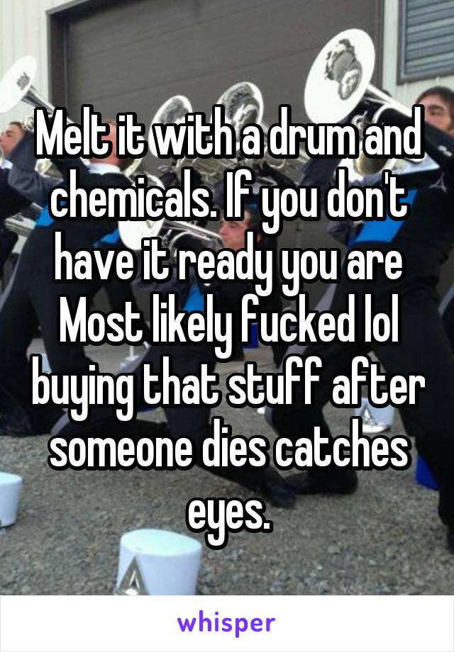Melt it with a drum and chemicals. If you don't have it ready you are Most likely fucked lol buying that stuff after someone dies catches eyes.