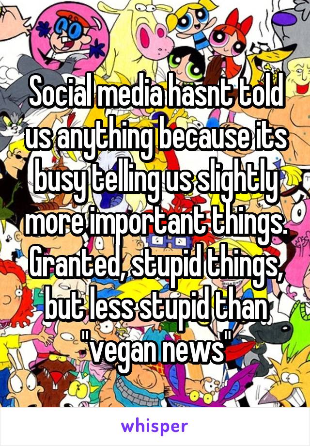 Social media hasnt told us anything because its busy telling us slightly more important things. Granted, stupid things, but less stupid than "vegan news"