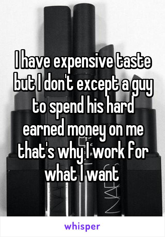 I have expensive taste but I don't except a guy to spend his hard earned money on me that's why I work for what I want 