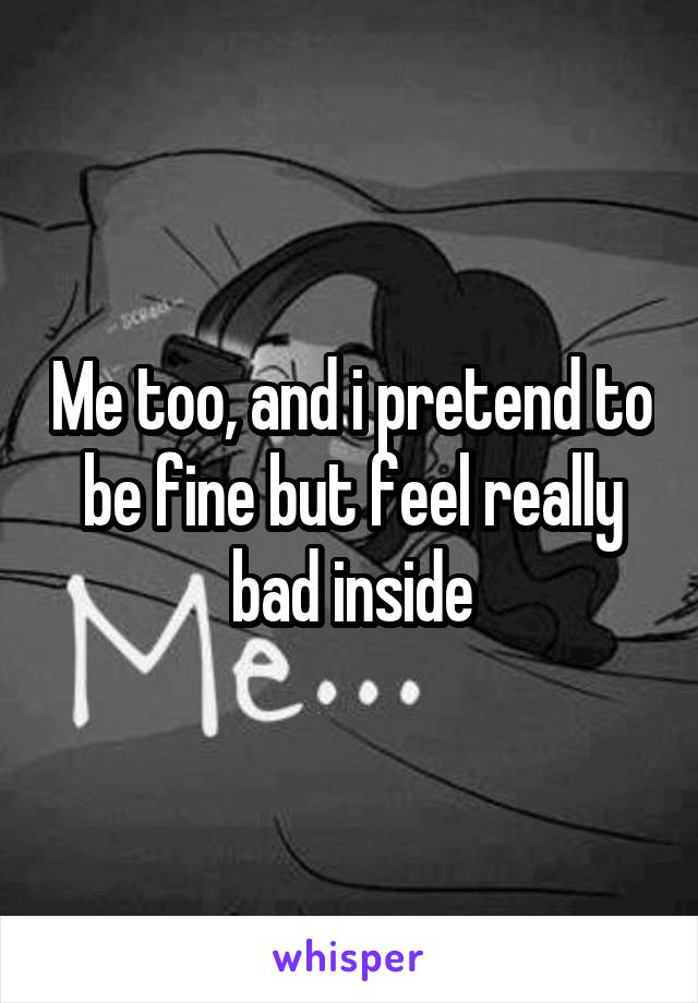 Me too, and i pretend to be fine but feel really bad inside
