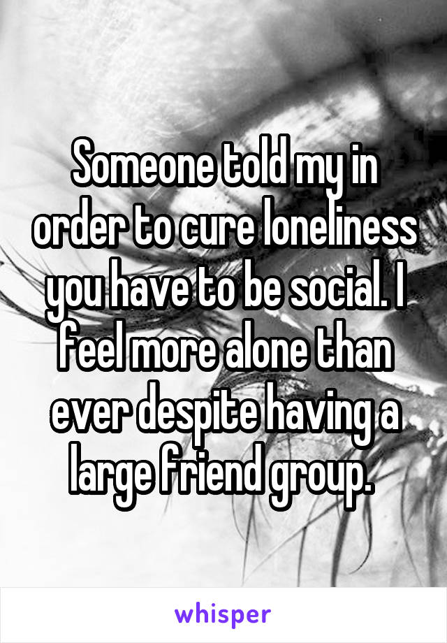 Someone told my in order to cure loneliness you have to be social. I feel more alone than ever despite having a large friend group. 