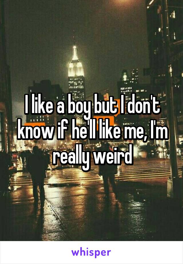I like a boy but I don't know if he'll like me, I'm really weird