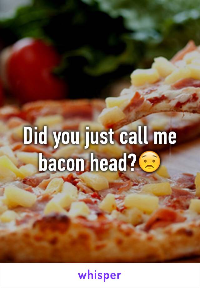 Did you just call me bacon head?😟