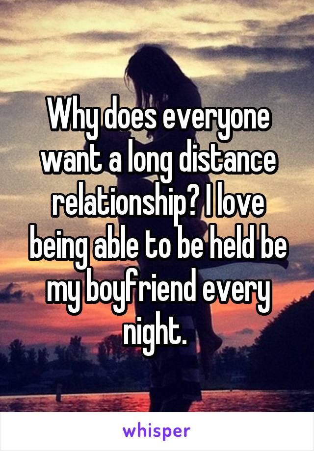 Why does everyone want a long distance relationship? I love being able to be held be my boyfriend every night. 