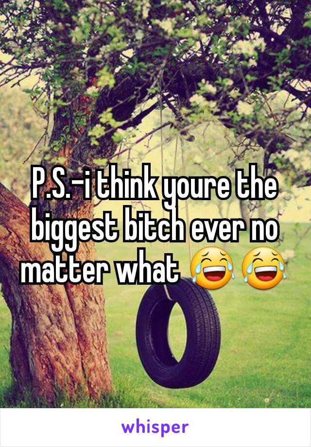 P.S.-i think youre the biggest bitch ever no matter what 😂😂