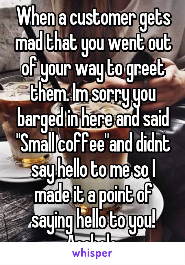 When a customer gets mad that you went out of your way to greet them. Im sorry you barged in here and said "Small coffee"and didnt say hello to me so I made it a point of saying hello to you! Asshole.