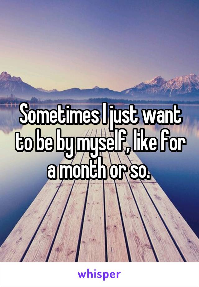 Sometimes I just want to be by myself, like for a month or so. 