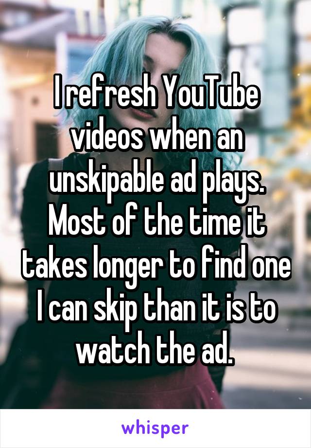 I refresh YouTube videos when an unskipable ad plays. Most of the time it takes longer to find one I can skip than it is to watch the ad. 