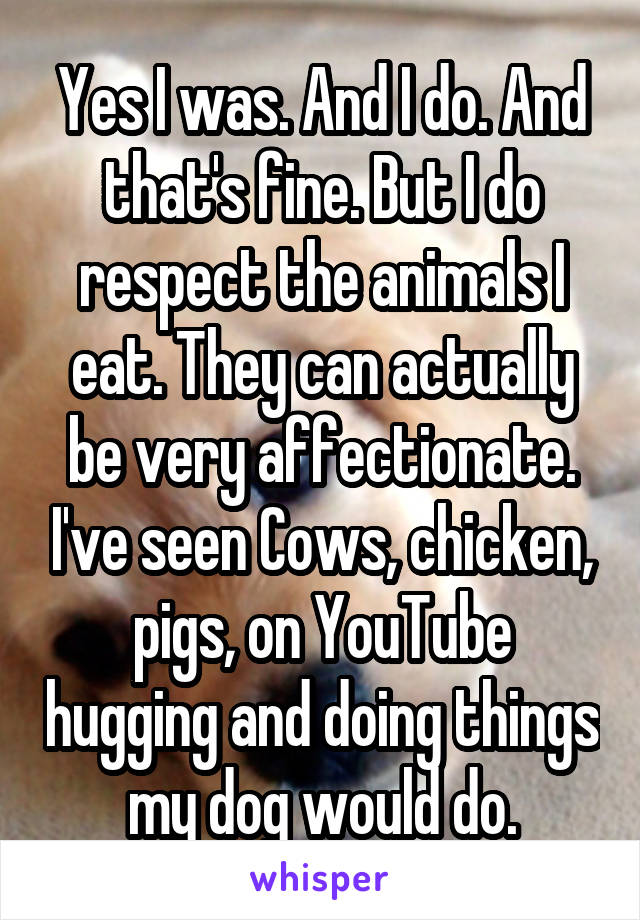 Yes I was. And I do. And that's fine. But I do respect the animals I eat. They can actually be very affectionate. I've seen Cows, chicken, pigs, on YouTube hugging and doing things my dog would do.