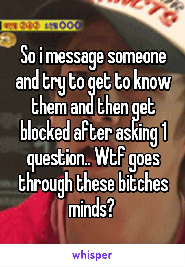 So i message someone and try to get to know them and then get blocked after asking 1 question.. Wtf goes through these bitches minds? 