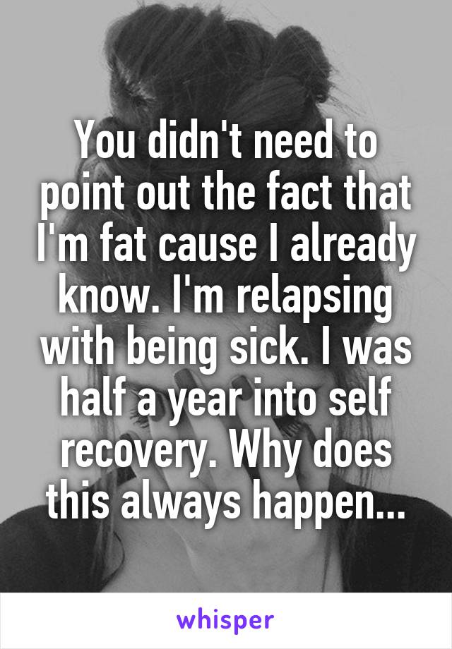 You didn't need to point out the fact that I'm fat cause I already know. I'm relapsing with being sick. I was half a year into self recovery. Why does this always happen...